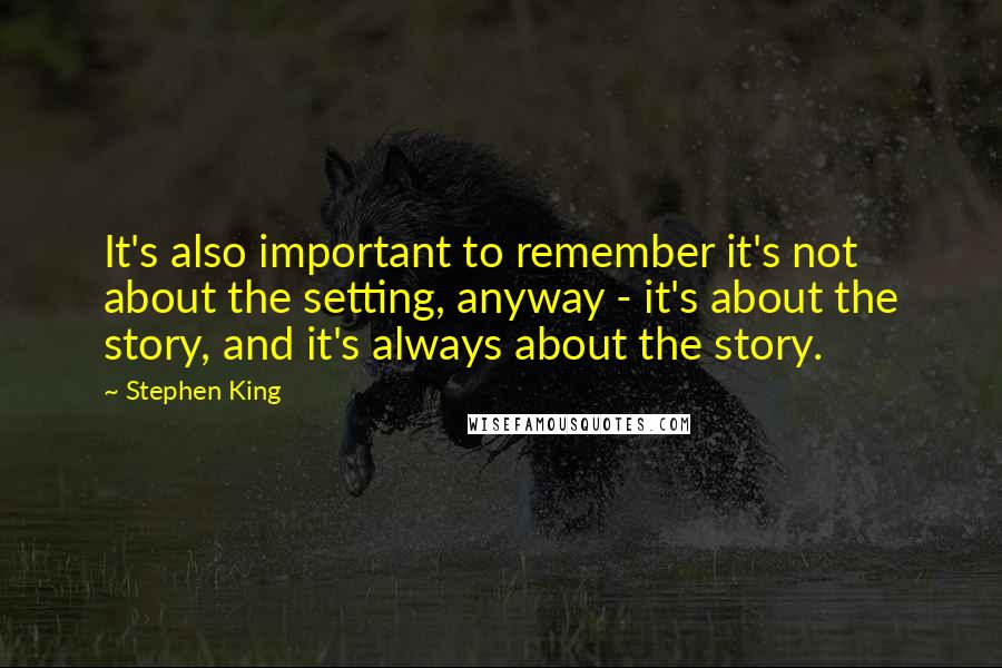 Stephen King Quotes: It's also important to remember it's not about the setting, anyway - it's about the story, and it's always about the story.