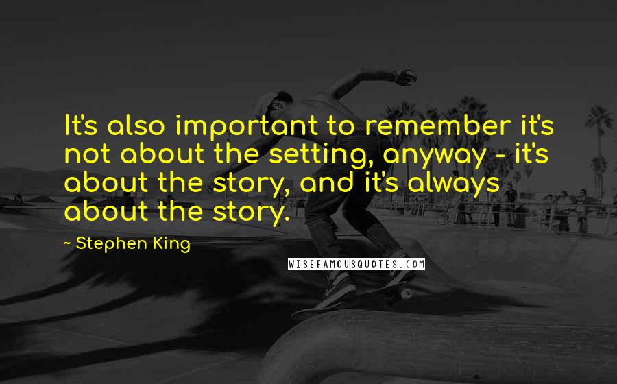 Stephen King Quotes: It's also important to remember it's not about the setting, anyway - it's about the story, and it's always about the story.