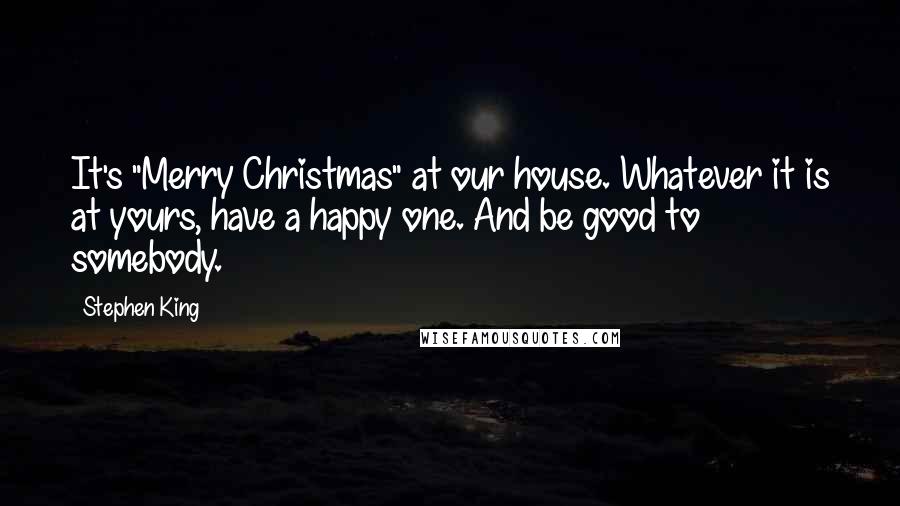 Stephen King Quotes: It's "Merry Christmas" at our house. Whatever it is at yours, have a happy one. And be good to somebody.