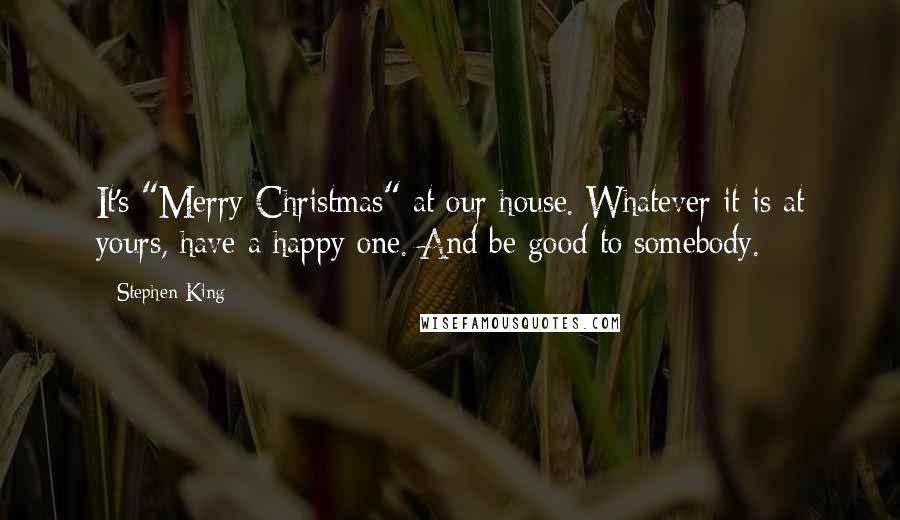 Stephen King Quotes: It's "Merry Christmas" at our house. Whatever it is at yours, have a happy one. And be good to somebody.