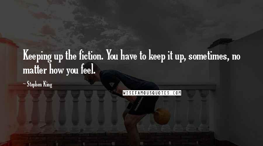 Stephen King Quotes: Keeping up the fiction. You have to keep it up, sometimes, no matter how you feel.