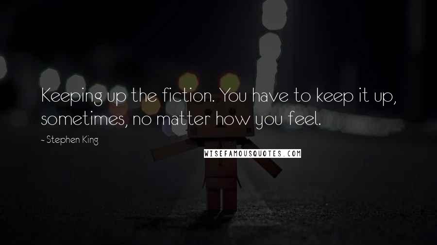 Stephen King Quotes: Keeping up the fiction. You have to keep it up, sometimes, no matter how you feel.