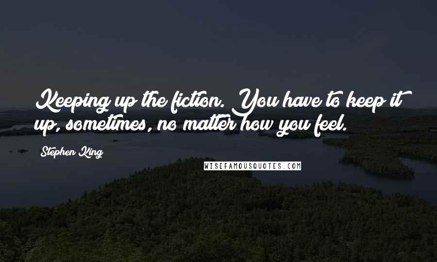 Stephen King Quotes: Keeping up the fiction. You have to keep it up, sometimes, no matter how you feel.