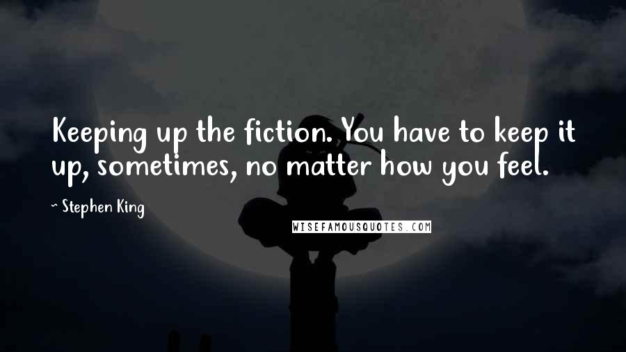 Stephen King Quotes: Keeping up the fiction. You have to keep it up, sometimes, no matter how you feel.
