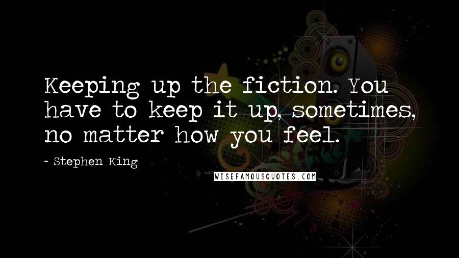 Stephen King Quotes: Keeping up the fiction. You have to keep it up, sometimes, no matter how you feel.
