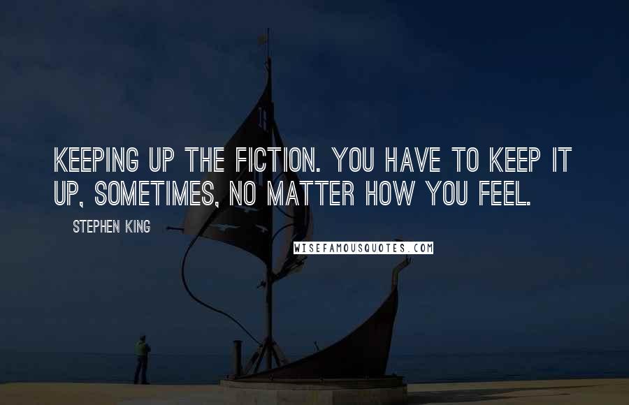 Stephen King Quotes: Keeping up the fiction. You have to keep it up, sometimes, no matter how you feel.