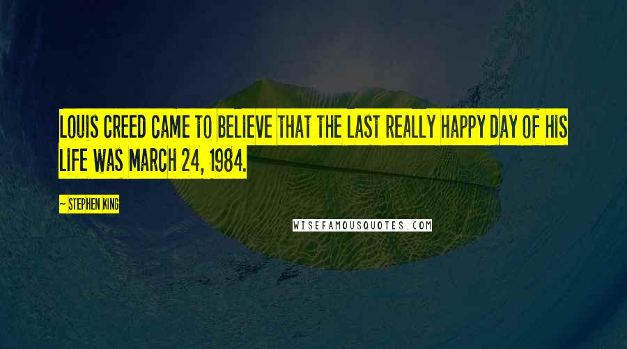 Stephen King Quotes: Louis Creed came to believe that the last really happy day of his life was March 24, 1984.