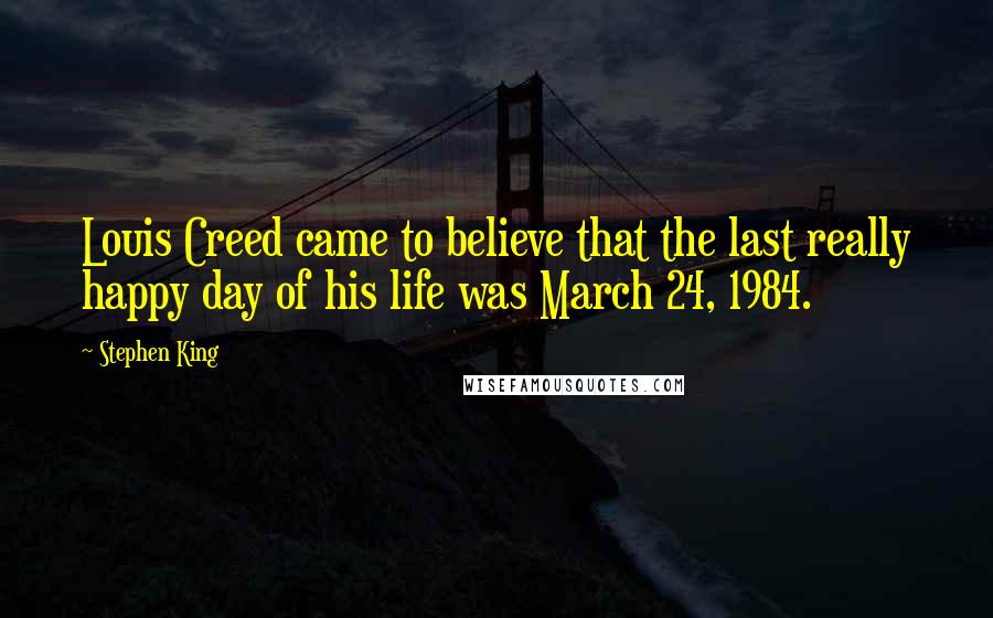 Stephen King Quotes: Louis Creed came to believe that the last really happy day of his life was March 24, 1984.