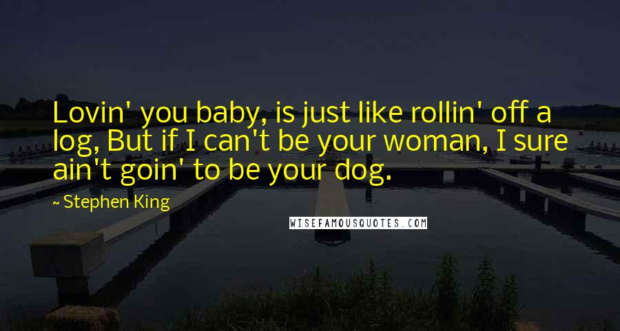 Stephen King Quotes: Lovin' you baby, is just like rollin' off a log, But if I can't be your woman, I sure ain't goin' to be your dog.