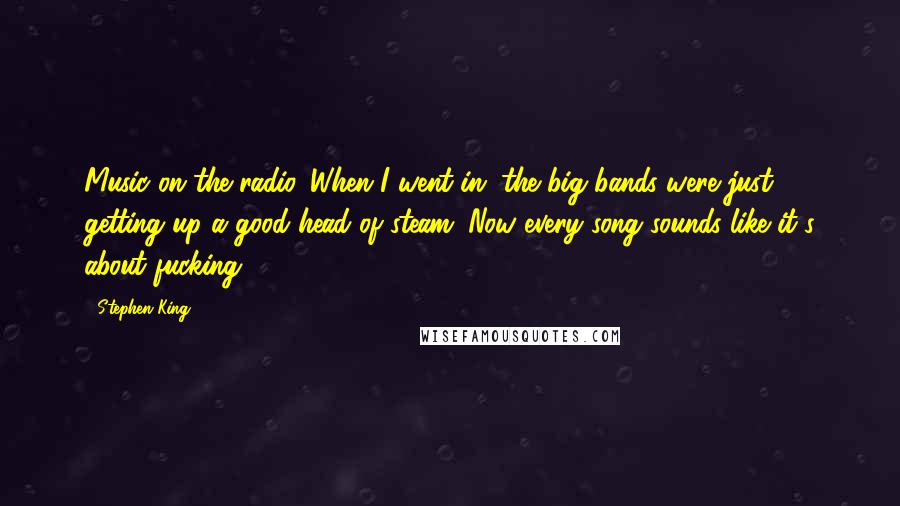 Stephen King Quotes: Music on the radio. When I went in, the big bands were just getting up a good head of steam. Now every song sounds like it's about fucking.