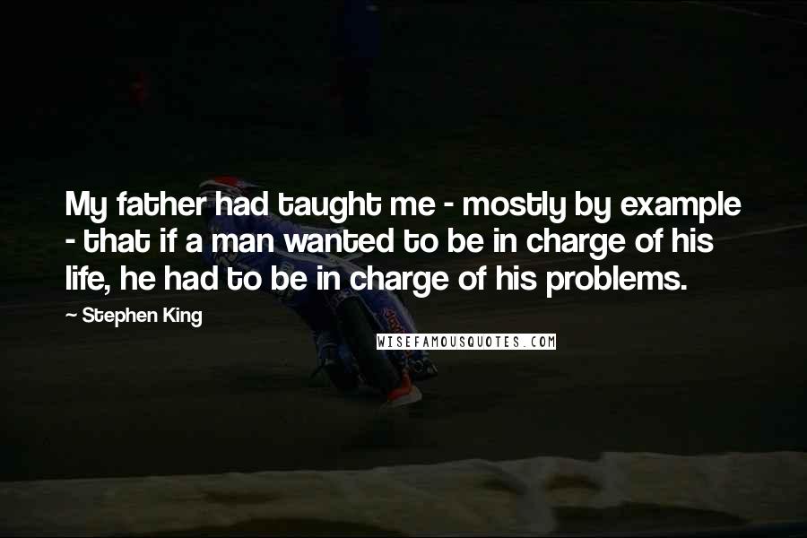 Stephen King Quotes: My father had taught me - mostly by example - that if a man wanted to be in charge of his life, he had to be in charge of his problems.