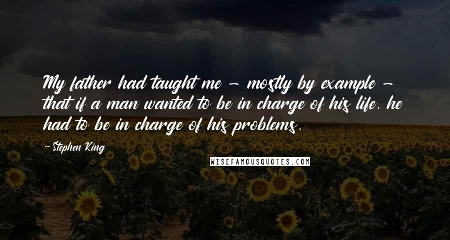 Stephen King Quotes: My father had taught me - mostly by example - that if a man wanted to be in charge of his life, he had to be in charge of his problems.