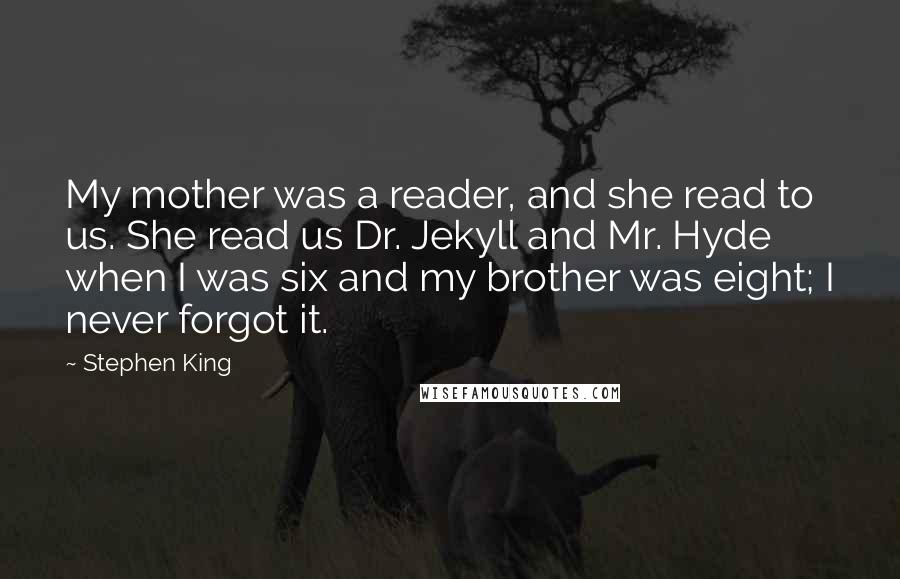 Stephen King Quotes: My mother was a reader, and she read to us. She read us Dr. Jekyll and Mr. Hyde when I was six and my brother was eight; I never forgot it.