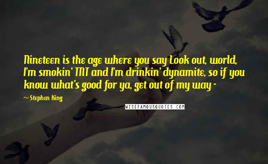 Stephen King Quotes: Nineteen is the age where you say Look out, world, I'm smokin' TNT and I'm drinkin' dynamite, so if you know what's good for ya, get out of my way -