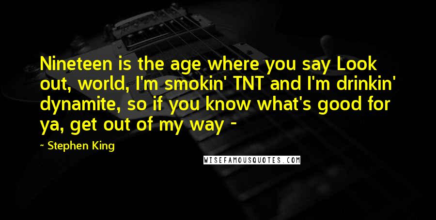 Stephen King Quotes: Nineteen is the age where you say Look out, world, I'm smokin' TNT and I'm drinkin' dynamite, so if you know what's good for ya, get out of my way - 