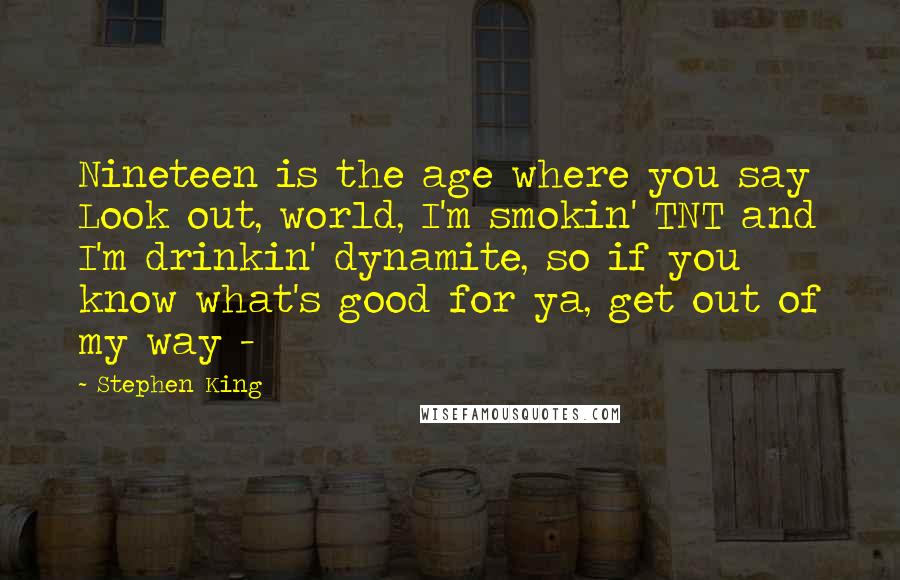 Stephen King Quotes: Nineteen is the age where you say Look out, world, I'm smokin' TNT and I'm drinkin' dynamite, so if you know what's good for ya, get out of my way - 