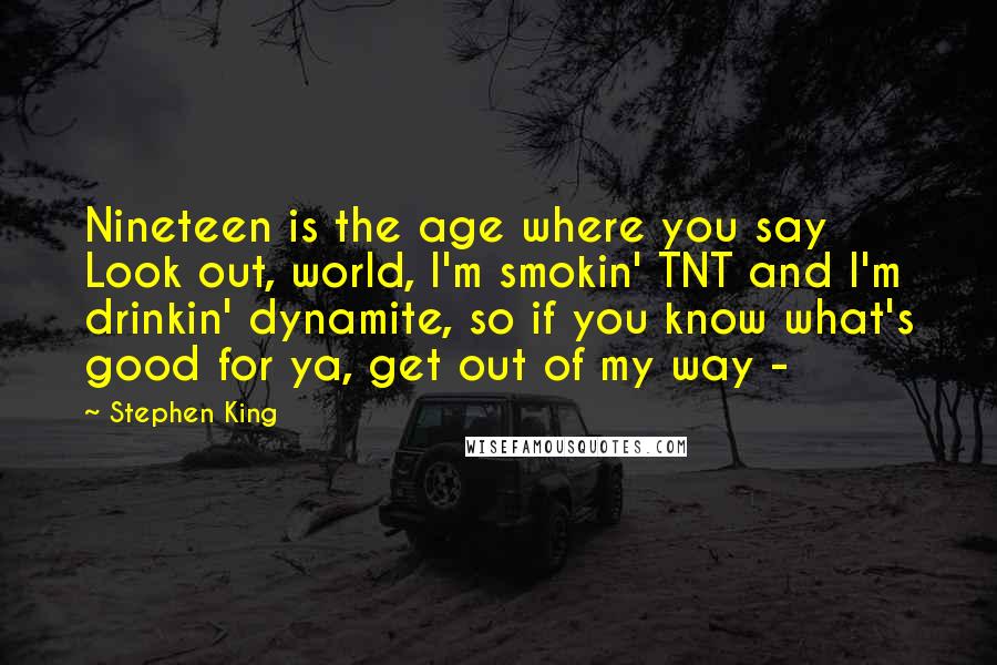 Stephen King Quotes: Nineteen is the age where you say Look out, world, I'm smokin' TNT and I'm drinkin' dynamite, so if you know what's good for ya, get out of my way - 