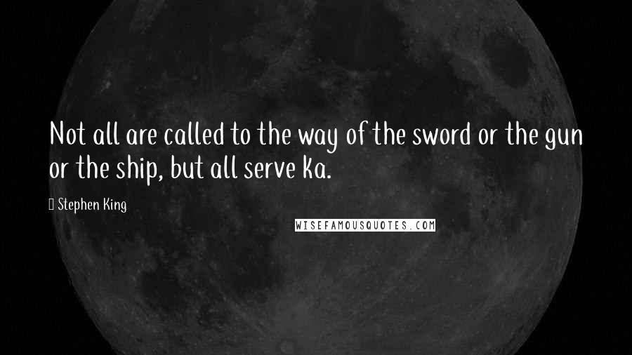 Stephen King Quotes: Not all are called to the way of the sword or the gun or the ship, but all serve ka.