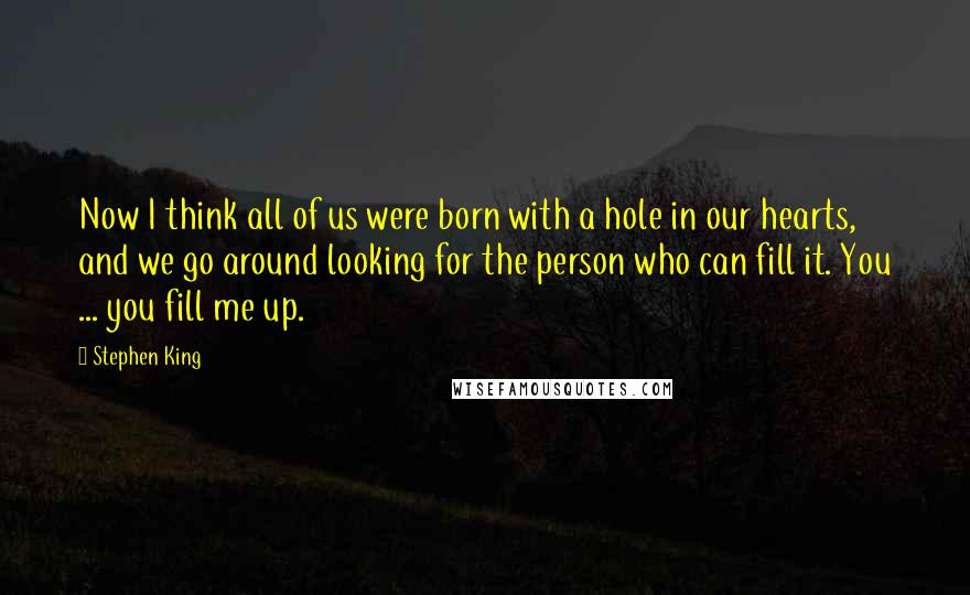 Stephen King Quotes: Now I think all of us were born with a hole in our hearts, and we go around looking for the person who can fill it. You ... you fill me up.