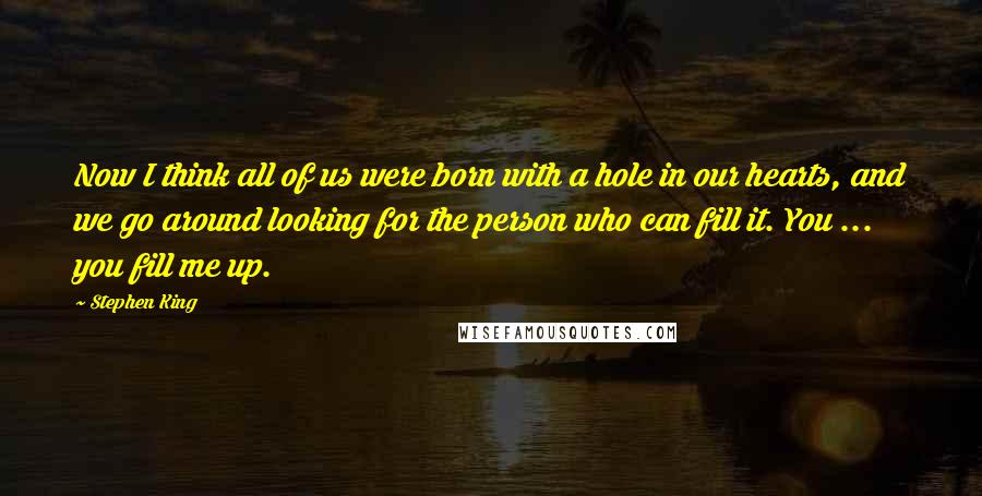 Stephen King Quotes: Now I think all of us were born with a hole in our hearts, and we go around looking for the person who can fill it. You ... you fill me up.