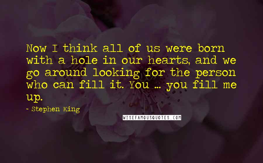 Stephen King Quotes: Now I think all of us were born with a hole in our hearts, and we go around looking for the person who can fill it. You ... you fill me up.