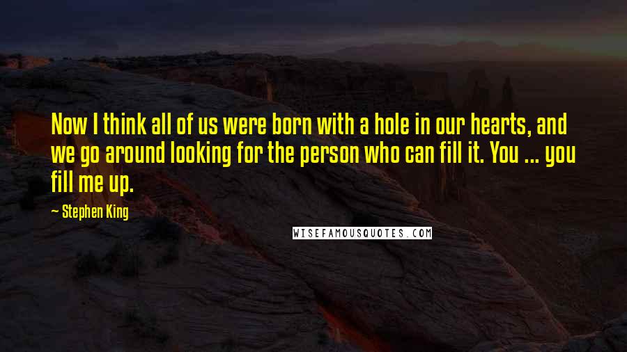 Stephen King Quotes: Now I think all of us were born with a hole in our hearts, and we go around looking for the person who can fill it. You ... you fill me up.