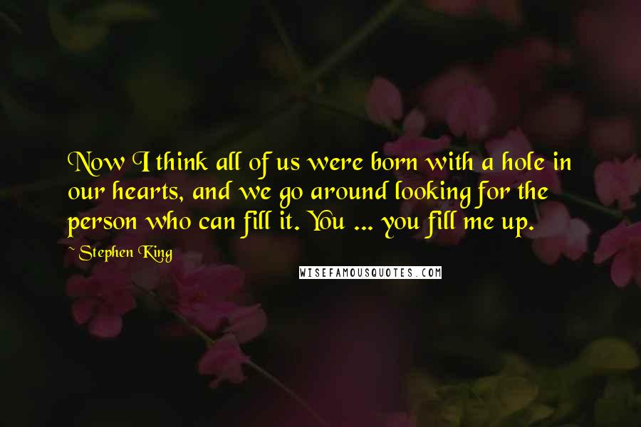 Stephen King Quotes: Now I think all of us were born with a hole in our hearts, and we go around looking for the person who can fill it. You ... you fill me up.