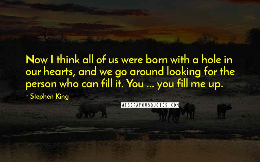Stephen King Quotes: Now I think all of us were born with a hole in our hearts, and we go around looking for the person who can fill it. You ... you fill me up.