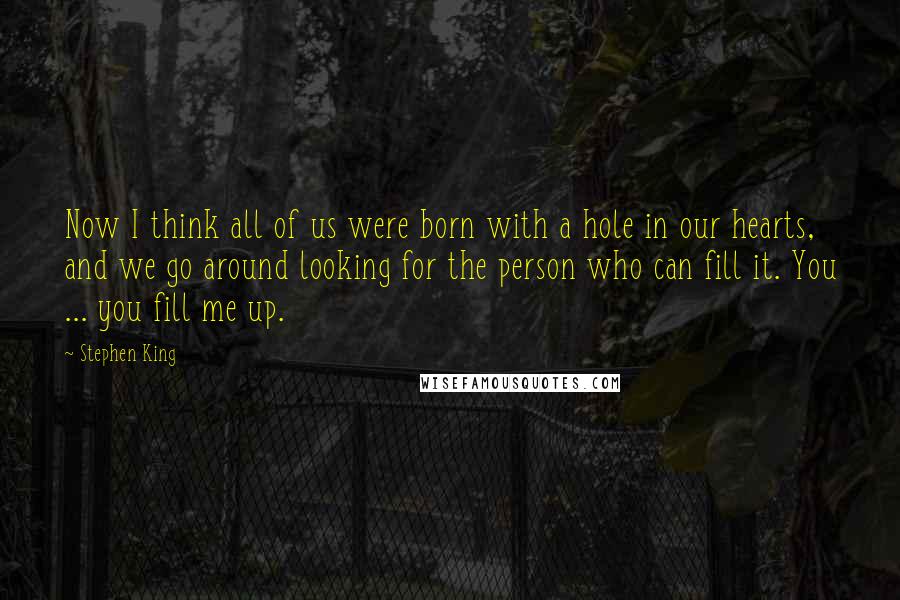 Stephen King Quotes: Now I think all of us were born with a hole in our hearts, and we go around looking for the person who can fill it. You ... you fill me up.