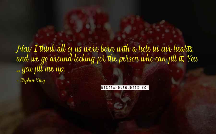 Stephen King Quotes: Now I think all of us were born with a hole in our hearts, and we go around looking for the person who can fill it. You ... you fill me up.