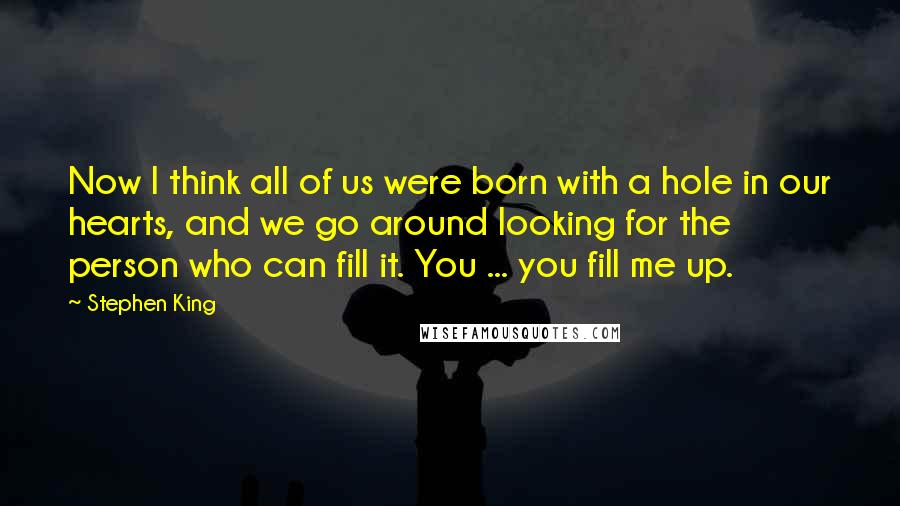 Stephen King Quotes: Now I think all of us were born with a hole in our hearts, and we go around looking for the person who can fill it. You ... you fill me up.