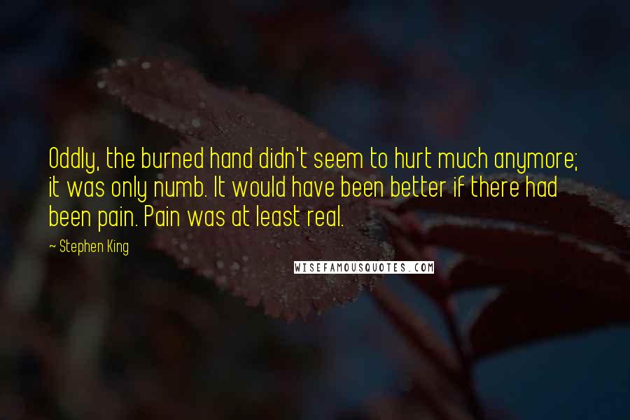 Stephen King Quotes: Oddly, the burned hand didn't seem to hurt much anymore; it was only numb. It would have been better if there had been pain. Pain was at least real.