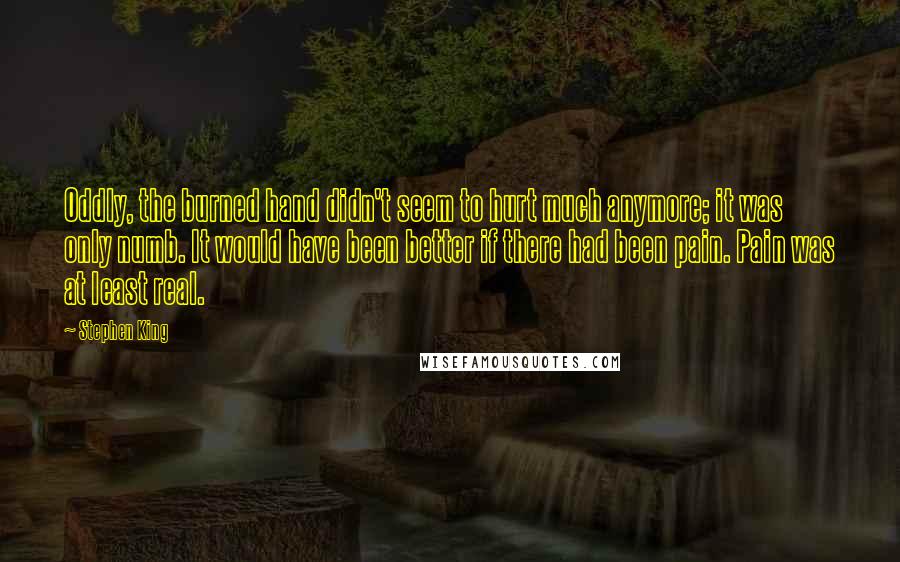 Stephen King Quotes: Oddly, the burned hand didn't seem to hurt much anymore; it was only numb. It would have been better if there had been pain. Pain was at least real.