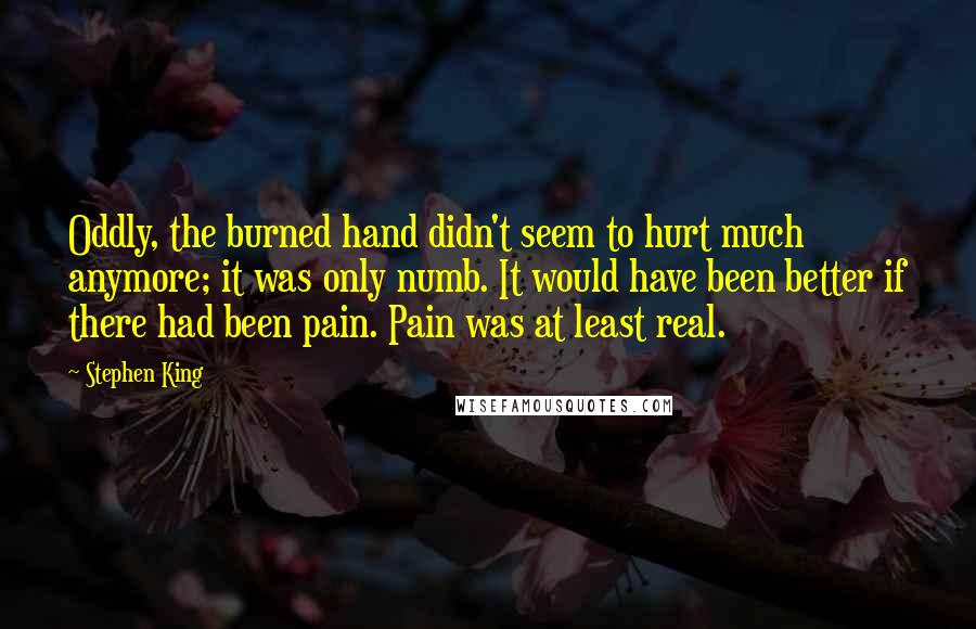 Stephen King Quotes: Oddly, the burned hand didn't seem to hurt much anymore; it was only numb. It would have been better if there had been pain. Pain was at least real.