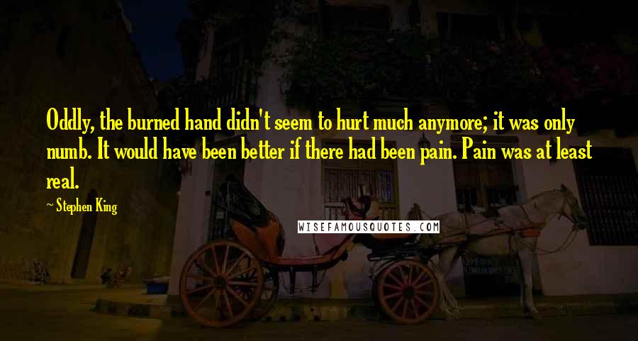 Stephen King Quotes: Oddly, the burned hand didn't seem to hurt much anymore; it was only numb. It would have been better if there had been pain. Pain was at least real.