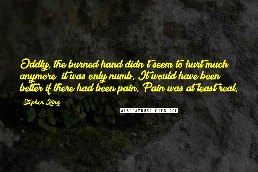 Stephen King Quotes: Oddly, the burned hand didn't seem to hurt much anymore; it was only numb. It would have been better if there had been pain. Pain was at least real.