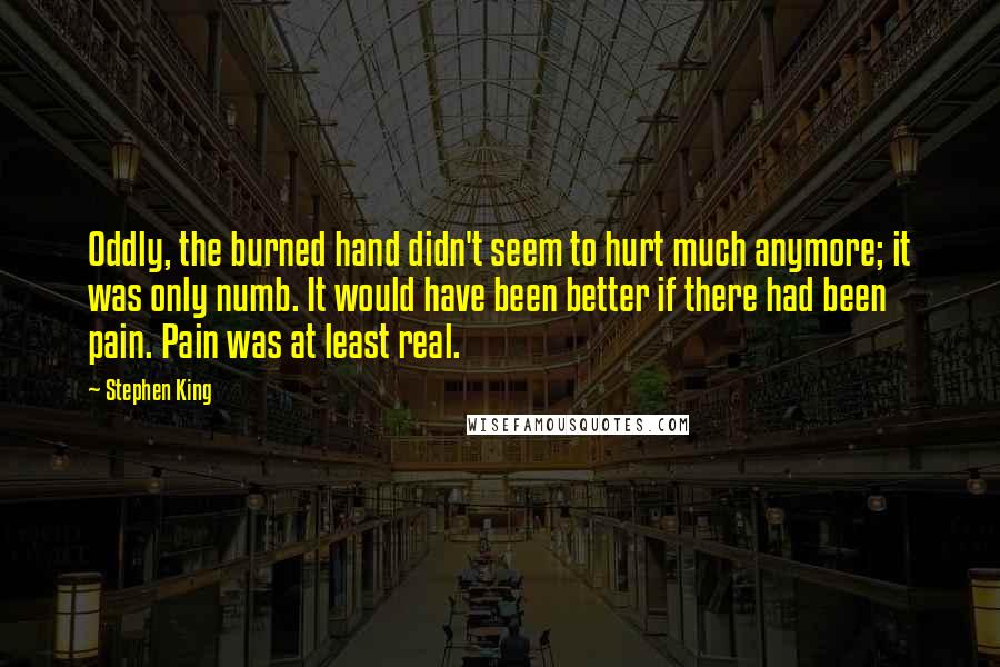 Stephen King Quotes: Oddly, the burned hand didn't seem to hurt much anymore; it was only numb. It would have been better if there had been pain. Pain was at least real.