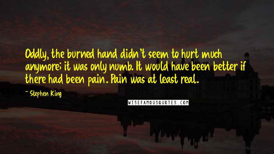 Stephen King Quotes: Oddly, the burned hand didn't seem to hurt much anymore; it was only numb. It would have been better if there had been pain. Pain was at least real.