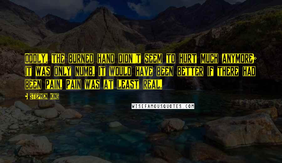 Stephen King Quotes: Oddly, the burned hand didn't seem to hurt much anymore; it was only numb. It would have been better if there had been pain. Pain was at least real.