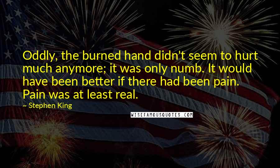 Stephen King Quotes: Oddly, the burned hand didn't seem to hurt much anymore; it was only numb. It would have been better if there had been pain. Pain was at least real.