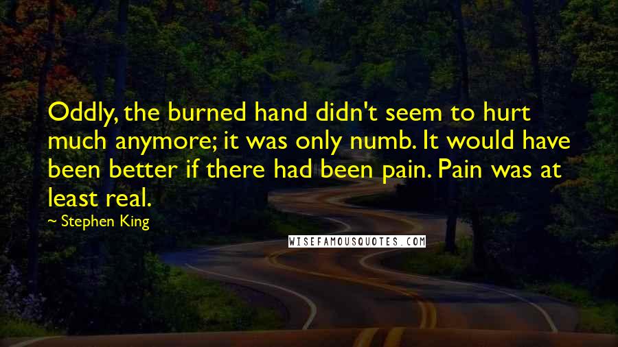 Stephen King Quotes: Oddly, the burned hand didn't seem to hurt much anymore; it was only numb. It would have been better if there had been pain. Pain was at least real.