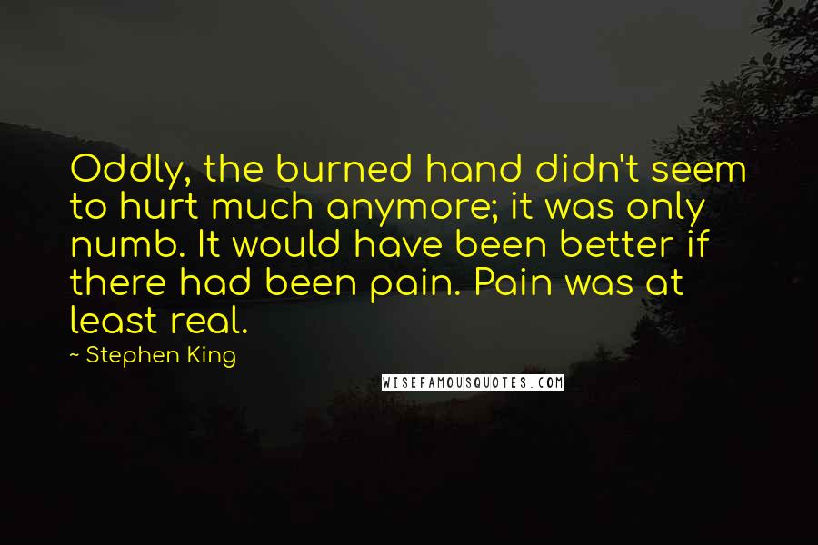 Stephen King Quotes: Oddly, the burned hand didn't seem to hurt much anymore; it was only numb. It would have been better if there had been pain. Pain was at least real.