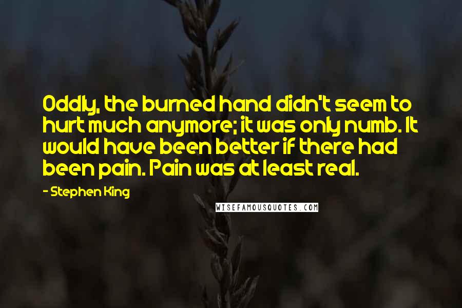 Stephen King Quotes: Oddly, the burned hand didn't seem to hurt much anymore; it was only numb. It would have been better if there had been pain. Pain was at least real.