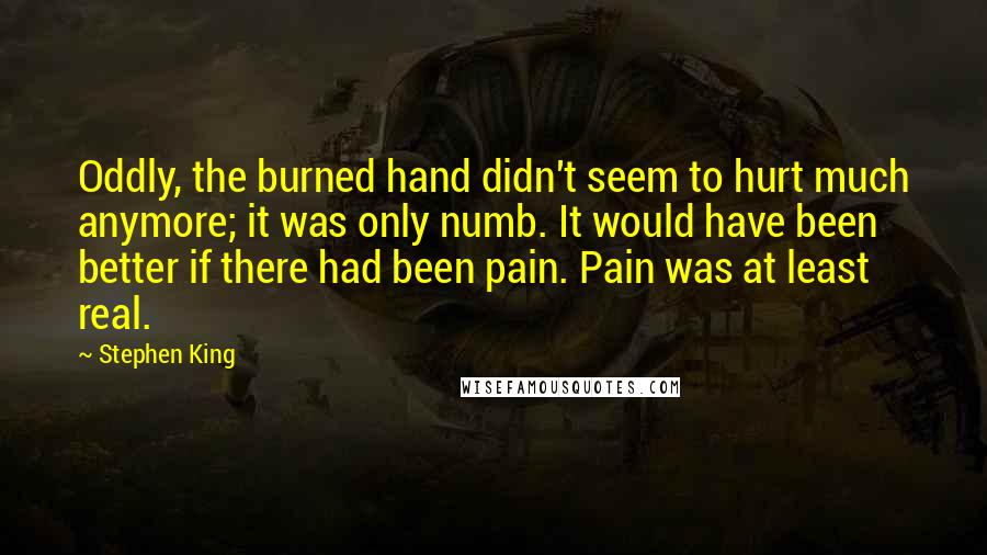 Stephen King Quotes: Oddly, the burned hand didn't seem to hurt much anymore; it was only numb. It would have been better if there had been pain. Pain was at least real.