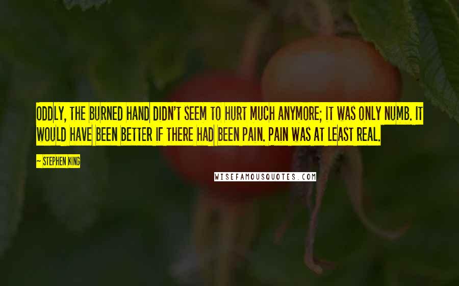 Stephen King Quotes: Oddly, the burned hand didn't seem to hurt much anymore; it was only numb. It would have been better if there had been pain. Pain was at least real.