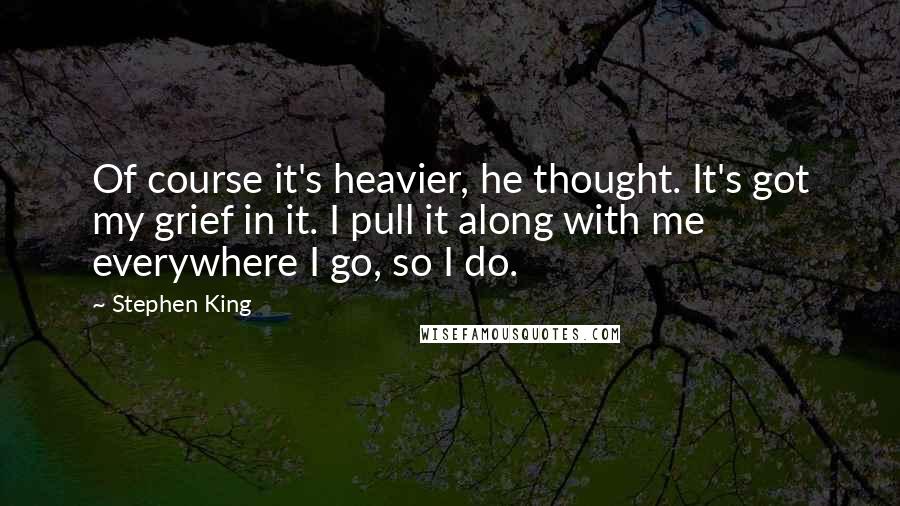 Stephen King Quotes: Of course it's heavier, he thought. It's got my grief in it. I pull it along with me everywhere I go, so I do.