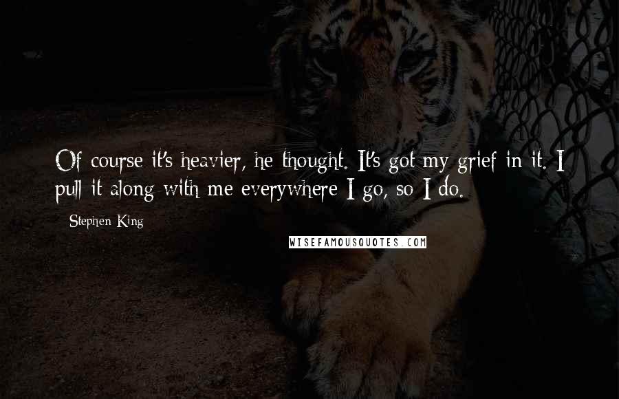 Stephen King Quotes: Of course it's heavier, he thought. It's got my grief in it. I pull it along with me everywhere I go, so I do.