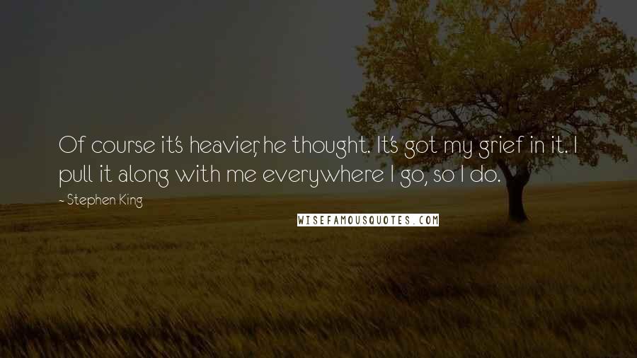Stephen King Quotes: Of course it's heavier, he thought. It's got my grief in it. I pull it along with me everywhere I go, so I do.