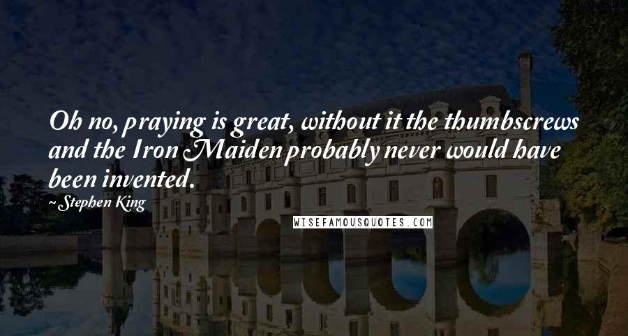 Stephen King Quotes: Oh no, praying is great, without it the thumbscrews and the Iron Maiden probably never would have been invented.
