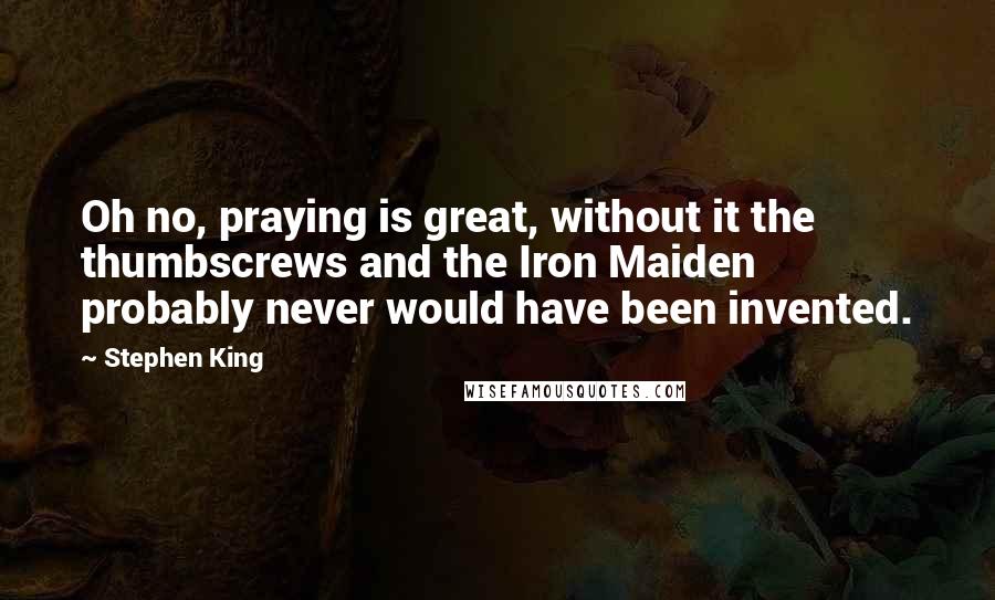 Stephen King Quotes: Oh no, praying is great, without it the thumbscrews and the Iron Maiden probably never would have been invented.